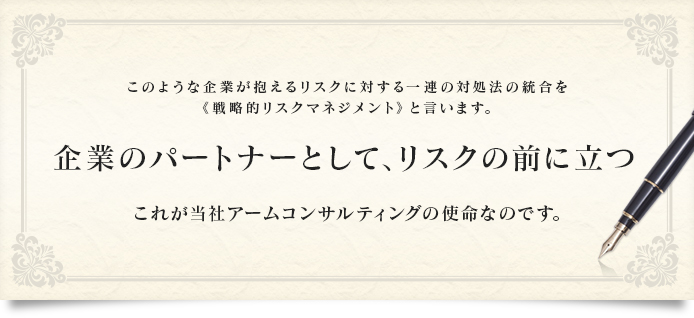 このような企業が抱えるリスクに対する一連の施策を総称して
                    《戦略的リスクマネジメント》と言います。
                    企業のパートナーとして、リスクの前に立つ
                    これが当社アームコンサルティングの使命なのです。