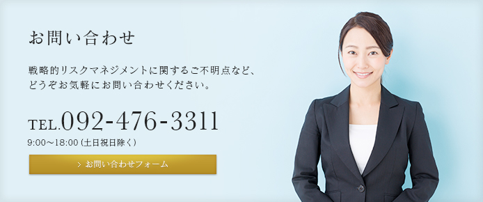 お問い合わせ
    戦略的リスクマネジメントに関するご不明点など、どうぞお気軽にお問い合わせください。
    TEL092-476-3311
    9:00〜18:00（土日祝日除く）