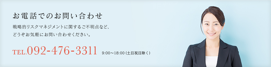 お電話でのお問い合わせ
                    戦略的リスクマネジメントに関するご不明点など、
                    どうぞお気軽にお問い合わせください。
                    TEL.092-476-3311