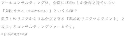 アームコンサルティングとは、全国に４５社※しか許認可を得ていない「保険仲立人(なかだちにん)」という立場で、...